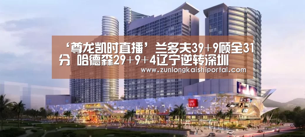 ‘尊龙凯时直播’兰多夫39+9顾全31分 哈德森29+9+4辽宁逆转深圳(图1) 尊龙凯时人生就是搏