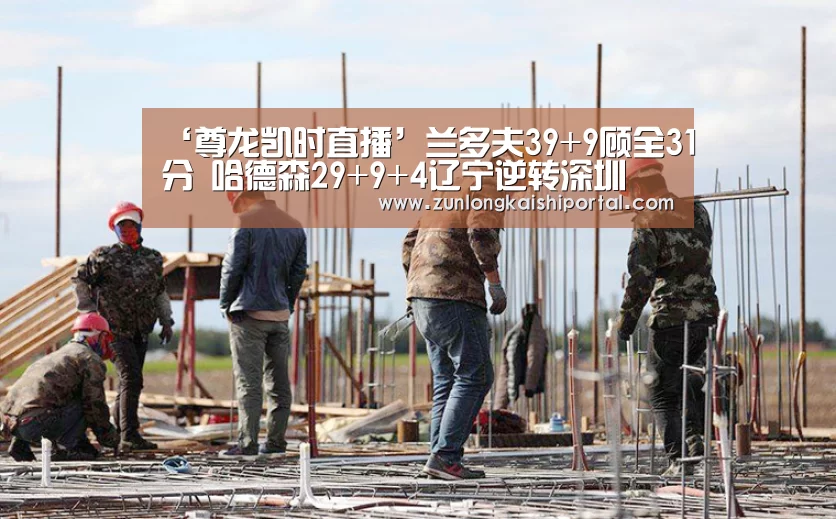 ‘尊龙凯时直播’兰多夫39+9顾全31分 哈德森29+9+4辽宁逆转深圳(图3) 尊龙凯时